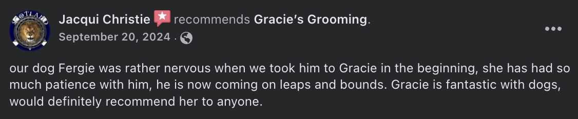 Jacqui Christie  recommends Gracie’s Grooming. - our dog Fergie was rather nervous when we took him to Gracie in the beginning, she has had so much patience with him, he is now coming on leaps and bounds. Gracie is fantastic with dogs, would definitely recommend her to anyone.