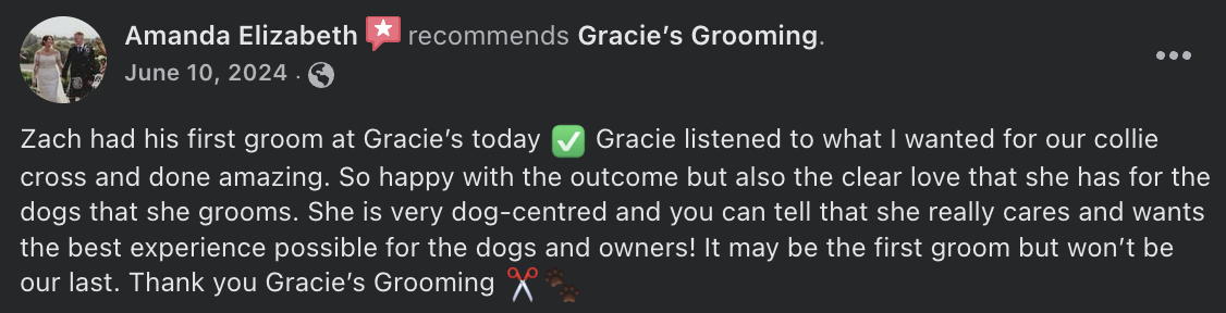 Amanda Elizabeth  recommends Gracie’s Grooming. - Zach had his first groom at Gracie’s today ✅ Gracie listened to what I wanted for our collie cross and done amazing. So happy with the outcome but also the clear love that she has for the dogs that she grooms. She is very dog-centred and you can tell that she really cares and wants the best experience possible for the dogs and owners! It may be the first groom but won’t be our last. Thank you Gracie’s Grooming ✂️🐾