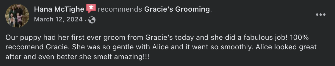 Hana McTighe  recommends Gracie’s Grooming. - Our puppy had her first ever groom from Gracie’s today and she did a fabulous job! 100% reccomend Gracie. She was so gentle with Alice and it went so smoothly. Alice looked great after and even better she smelt amazing!!!