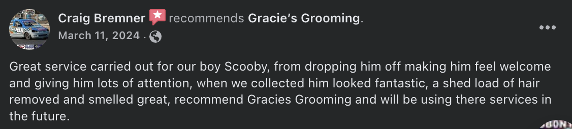 Craig Bremner  recommends Gracie’s Grooming. - Great service carried out for our boy Scooby, from dropping him off making him feel welcome and giving him lots of attention, when we collected him looked fantastic, a shed load of hair removed and smelled great, recommend Gracies Grooming and will be using there services in the future.